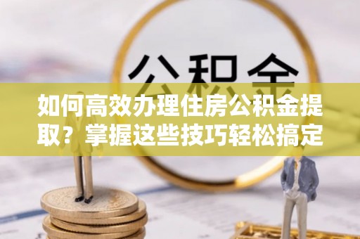 卫辉如何高效办理住房公积金提取？掌握这些技巧轻松搞定