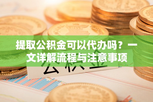 卫辉提取公积金可以代办吗？一文详解流程与注意事项