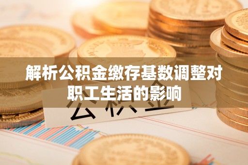 卫辉解析公积金缴存基数调整对职工生活的影响