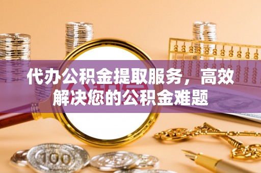 卫辉代办公积金提取服务，高效解决您的公积金难题