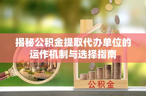 卫辉揭秘公积金提取代办单位的运作机制与选择指南