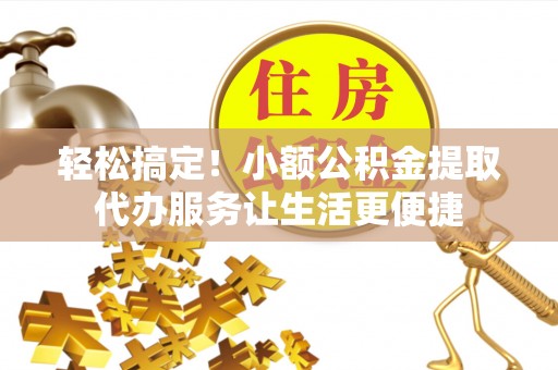 卫辉轻松搞定！小额公积金提取代办服务让生活更便捷