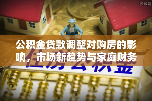 卫辉公积金贷款调整对购房的影响，市场新趋势与家庭财务规划