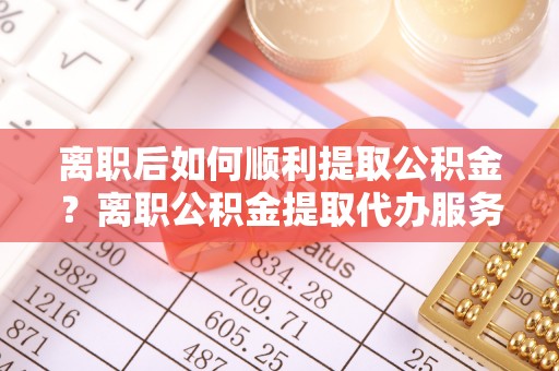 卫辉离职后如何顺利提取公积金？离职公积金提取代办服务帮你搞定！