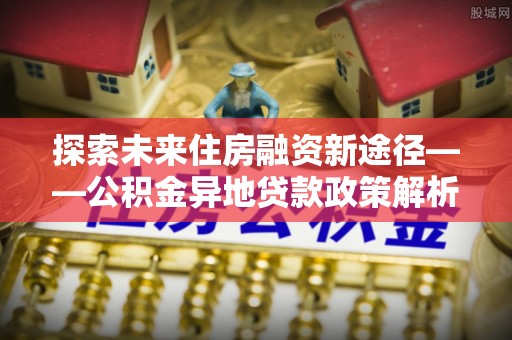 卫辉探索未来住房融资新途径——公积金异地贷款政策解析与实践