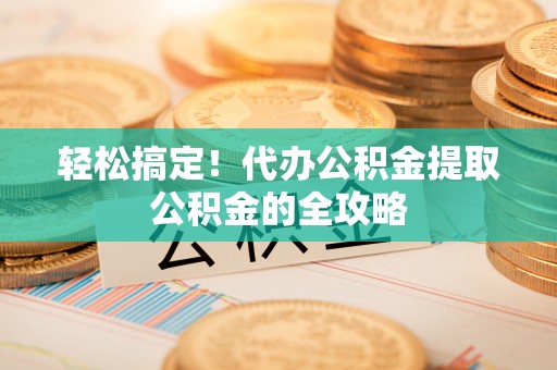 卫辉轻松搞定！代办公积金提取公积金的全攻略