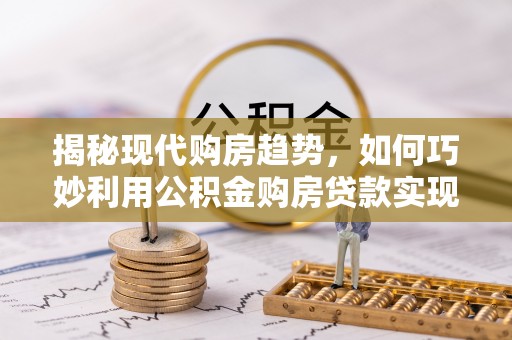 卫辉揭秘现代购房趋势，如何巧妙利用公积金购房贷款实现置业梦想