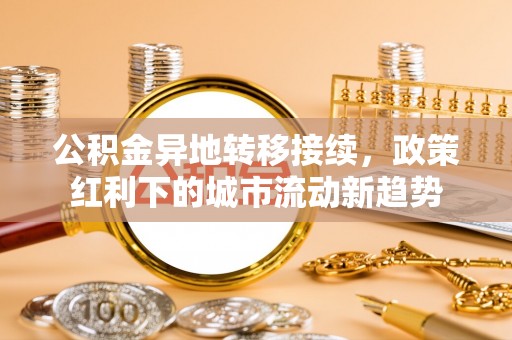 卫辉公积金异地转移接续，政策红利下的城市流动新趋势