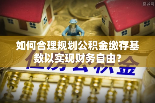 卫辉如何合理规划公积金缴存基数以实现财务自由？