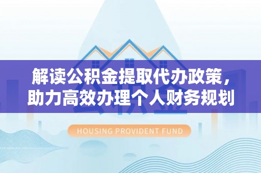 卫辉解读公积金提取代办政策，助力高效办理个人财务规划