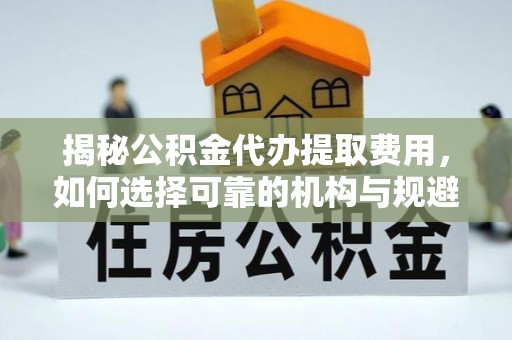 卫辉揭秘公积金代办提取费用，如何选择可靠的机构与规避潜在风险