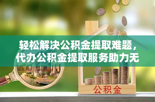 卫辉轻松解决公积金提取难题，代办公积金提取服务助力无忧生活