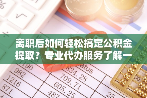 卫辉离职后如何轻松搞定公积金提取？专业代办服务了解一下