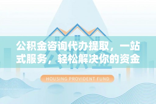 卫辉公积金咨询代办提取，一站式服务，轻松解决你的资金难题