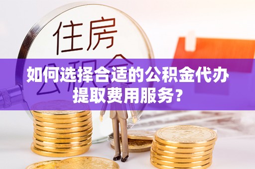卫辉如何选择合适的公积金代办提取费用服务？
