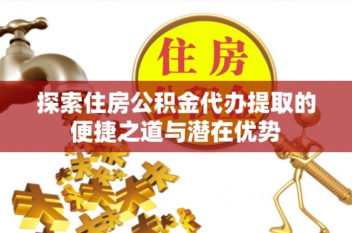 卫辉探索住房公积金代办提取的便捷之道与潜在优势