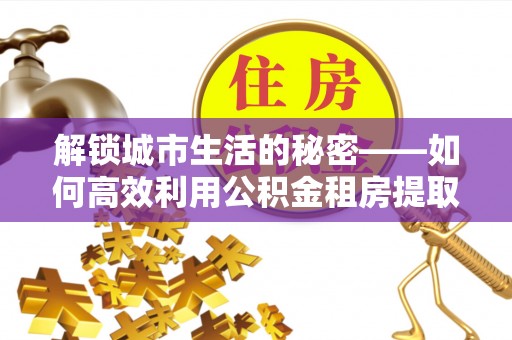 卫辉解锁城市生活的秘密——如何高效利用公积金租房提取政策优化居住体验