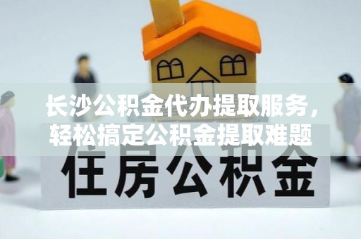 卫辉长沙公积金代办提取服务，轻松搞定公积金提取难题
