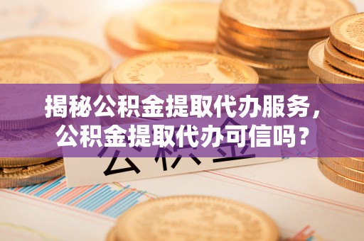 卫辉揭秘公积金提取代办服务，公积金提取代办可信吗？