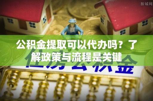 卫辉公积金提取可以代办吗？了解政策与流程是关键