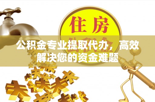 卫辉公积金专业提取代办，高效解决您的资金难题