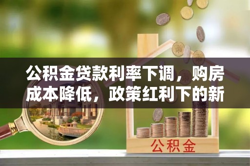卫辉公积金贷款利率下调，购房成本降低，政策红利下的新机遇