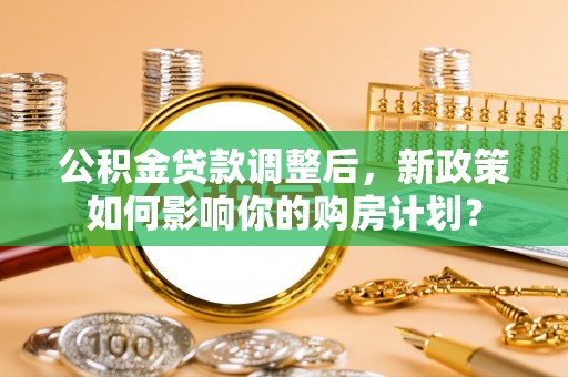 卫辉公积金贷款调整后，新政策如何影响你的购房计划？