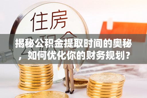 卫辉揭秘公积金提取时间的奥秘，如何优化你的财务规划？