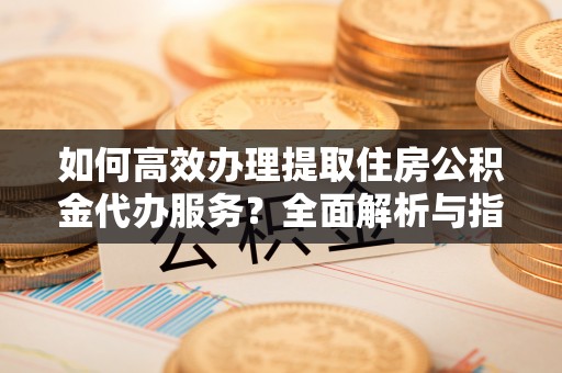 卫辉如何高效办理提取住房公积金代办服务？全面解析与指南