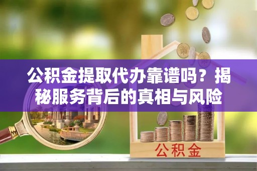卫辉公积金提取代办靠谱吗？揭秘服务背后的真相与风险