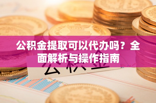 卫辉公积金提取可以代办吗？全面解析与操作指南