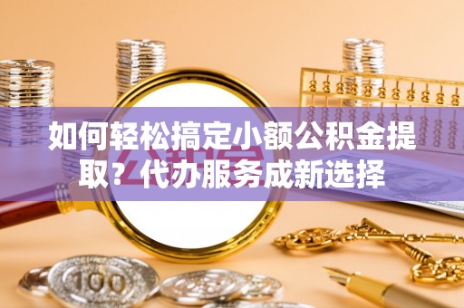 卫辉如何轻松搞定小额公积金提取？代办服务成新选择