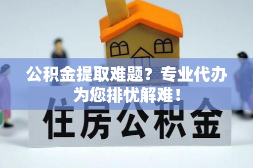 卫辉公积金提取难题？专业代办为您排忧解难！