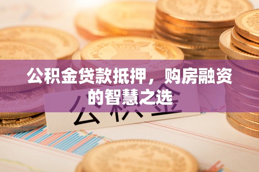 卫辉公积金贷款抵押，购房融资的智慧之选