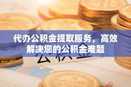 卫辉代办公积金提取服务，高效解决您的公积金难题