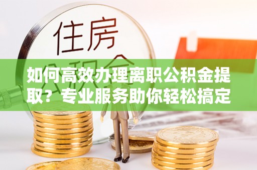 卫辉如何高效办理离职公积金提取？专业服务助你轻松搞定