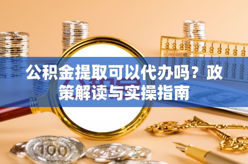 卫辉公积金提取可以代办吗？政策解读与实操指南