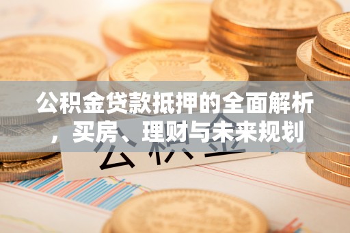 卫辉公积金贷款抵押的全面解析，买房、理财与未来规划