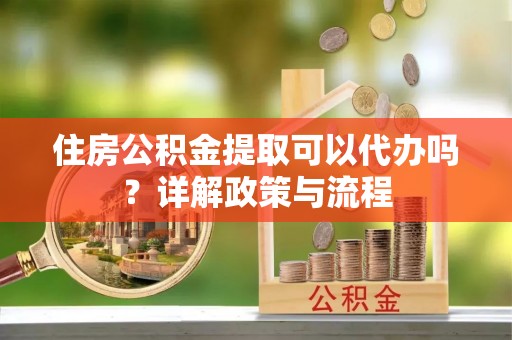 卫辉住房公积金提取可以代办吗？详解政策与流程