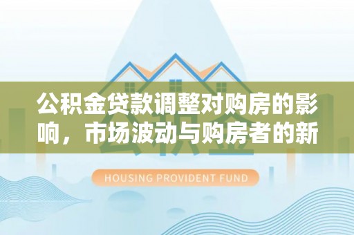 卫辉公积金贷款调整对购房的影响，市场波动与购房者的新选择
