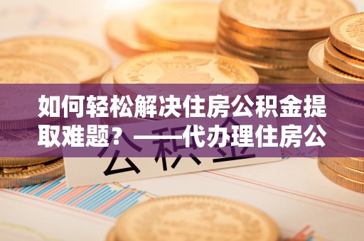 卫辉如何轻松解决住房公积金提取难题？——代办理住房公积金提取服务解析
