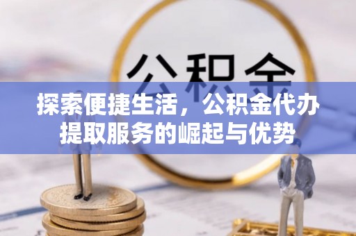 卫辉探索便捷生活，公积金代办提取服务的崛起与优势