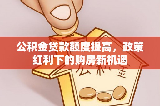 卫辉公积金贷款额度提高，政策红利下的购房新机遇