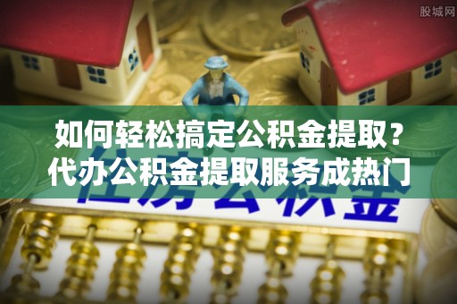 卫辉如何轻松搞定公积金提取？代办公积金提取服务成热门选择