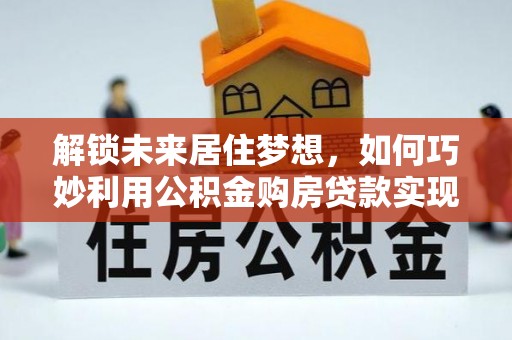 卫辉解锁未来居住梦想，如何巧妙利用公积金购房贷款实现房产投资