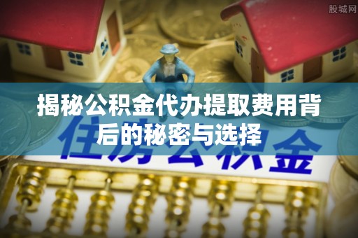 卫辉揭秘公积金代办提取费用背后的秘密与选择