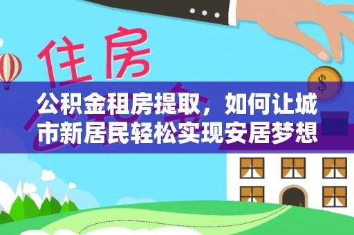 卫辉公积金租房提取，如何让城市新居民轻松实现安居梦想
