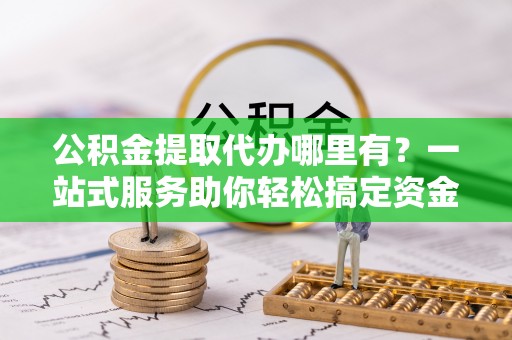 卫辉公积金提取代办哪里有？一站式服务助你轻松搞定资金难题
