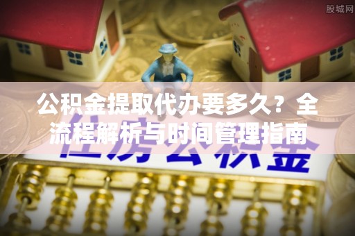 卫辉公积金提取代办要多久？全流程解析与时间管理指南