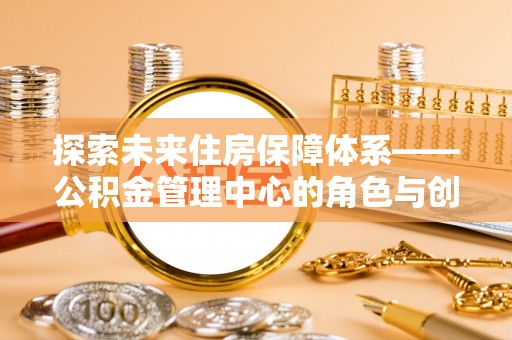 卫辉探索未来住房保障体系——公积金管理中心的角色与创新